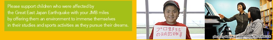 Please support children who were affected by the Great East Japan Earthquake with your JMB miles by offering them an environment to immerse themselves in their studies and sports activities as they pursue their dreams.