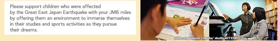 Please support children who were affected by the Great East Japan Earthquake with your JMB miles by offering them an environment to immerse themselves in their studies and sports activities as they pursue their dreams.