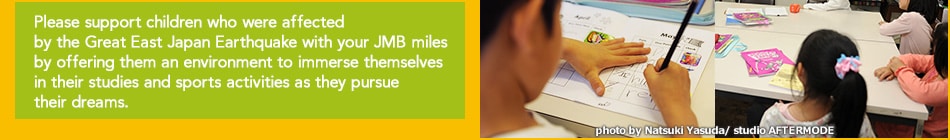 Please support children who were affected by the Great East Japan Earthquake with your JMB miles by offering them an environment to immerse themselves in their studies and sports activities as they pursue their dreams.