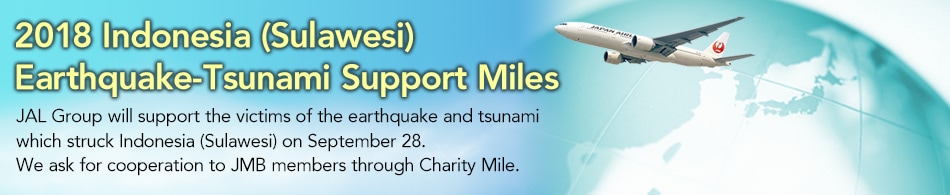 2018 Indonesia (Sulawesi) Earthquake-Tsunami Support Miles JAL Group will support the victims of the earthquake and tsunami which struck Indonesia (Sulawesi) on September 28. We ask for cooperation to JMB members through Charity Mile.