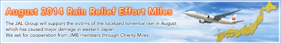 August 2014 Rain Relief Effort Miles. JAL Group will support the victims of the localized torrential rain in August which has caused major damage in  areas in western Japan. We ask for cooperation to JMB members through Charity Mile.