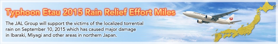 Typhoon Etau 2015 Rain Relief Effort Miles. The JAL Group will support the victims of the localized torrential rain on September 10, 2015 which has caused major damage
in Ibaraki, Miyagi and other areas in northern Japan.