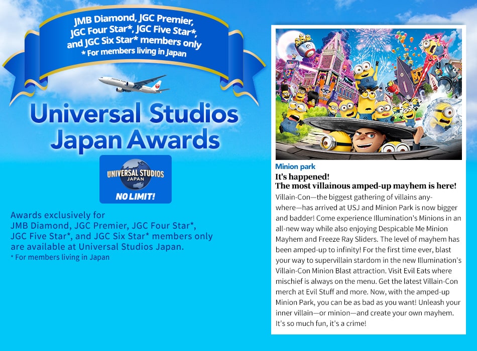 Universal Studios Japan Awards. Awards exclusively for JMB Diamond / JGC Premier, JGC Four Star*, JGC Five Star*, and JGC Six Star* members are available at Universal Studios Japan. *For members living in Japan. It's happened! The most villainous amped-up mayhem is here! Villain-Con—the biggest gathering of villains anywhere—has arrived at USJ and Minion Park is now bigger and badder! Come experience Illumination's Minions in an all-new way while also enjoying Despicable Me Minion Mayhem and Freeze Ray Sliders. The level of mayhem has been amped-up to infinity! For the first time ever, blast your way to supervillain stardom in the new Illumination's Villain-Con Minion Blast attraction. Visit Evil Eats where mischief is always on the menu. Get the latest Villain-Con merch at Evil Stuff and more. Now, with the amped-up Minion Park, you can be as bad as you want! Unleash your inner villain—or minion—and create your own mayhem. It's so much fun, it's a crime!
