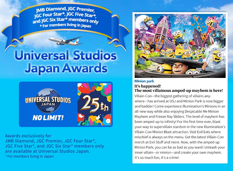 Universal Studios Japan Awards. Awards exclusively for JMB Diamond / JGC Premier, JGC Four Star*, JGC Five Star*, and JGC Six Star* members are available at Universal Studios Japan. *For members living in Japan. It's happened! The most villainous amped-up mayhem is here! Villain-Con—the biggest gathering of villains anywhere—has arrived at USJ and Minion Park is now bigger and badder! Come experience Illumination's Minions in an all-new way while also enjoying Despicable Me Minion Mayhem and Freeze Ray Sliders. The level of mayhem has been amped-up to infinity! For the first time ever, blast your way to supervillain stardom in the new Illumination's Villain-Con Minion Blast attraction. Visit Evil Eats where mischief is always on the menu. Get the latest Villain-Con merch at Evil Stuff and more. Now, with the amped-up Minion Park, you can be as bad as you want! Unleash your inner villain—or minion—and create your own mayhem. It's so much fun, it's a crime!
