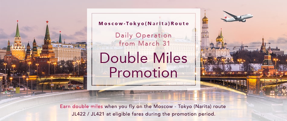 Moscow - Tokyo (Narita) Route Daily Operation from March 31 Double Miles Promotion Earn double miles when you fly on the Moscow - Tokyo (Narita) route JL422 / JL421 at eligible fares during the promotion period.