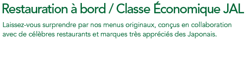 Restauration à bord / Classe Économique Premium JAL Laissez-vous surprendre par nos menus originaux, conçus en collaboration avec de célèbres restaurants et marques très appréciés des Japonais.
