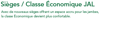 Sièges/Classe Économique JAL Avec de nouveaux sièges offrant un espace accru pour les jambes, la classe Économique devient plus confortable.