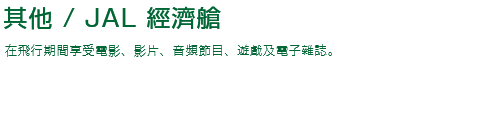 機上娛樂 / JAL 經濟艙 在飛行期間享受電影、影片、音頻節目、遊戲及電子雜誌。
