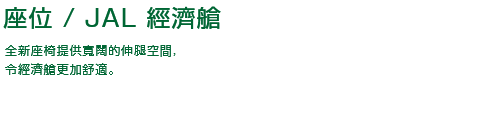座位 / JAL 經濟艙 全新座椅提供寬闊的伸腿空間，令經濟艙更加舒適。