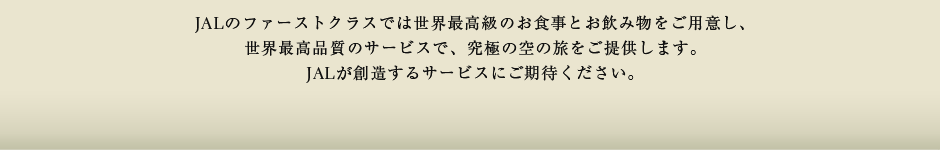 JALのファーストクラスでは世界最高級のお食事とお飲み物をご用意し、世界最高品質のサービスで、究極の空の旅をご提供します。JALが創造するサービスにご期待ください。