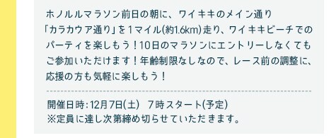 ホノルルマラソン前日の朝に、ワイキキのメイン通り「カラカウア通り」を1マイル(約1.6km)走り、ワイキキビーチでのパーティを楽しもう！11日のマラソンにエントリーしなくてもご参加いただけます！年齢制限なしなので、レース前の調整に、応援の方も気軽に楽しもう！／開催日時：12月7日(土）　7時スタート(予定)※定員に達し次第締め切らせていただきます。