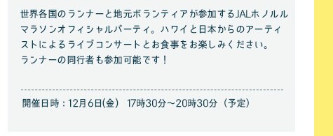 世界各国のランナーと地元ボランティアが参加するJALホノルルマラソンオフィシャルパーティー。ハワイと日本からのアーティストによるライブコンサートとお食事をお楽しみください。ランナーの同行者も参加可能です！／開催日時12月6日（金）　17時30分〜21時(予定)
