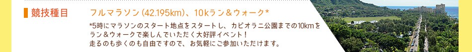 競技種目：フルマラソン（42.195km）、10kラン＆ウォーク*
*5時25分(予定)にアラモアナ公園をスタートし、カピオラニ公園までの約10kmをラン＆ウォークで楽しんでいただくイベントが新登場！走るのも歩くのも自由ですので、お気軽にご参加いただけます。