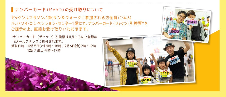 ナンバーカード（ゼッケン）の受け取りについて：
ゼッケンはマラソン、10Kラン＆ウォークに参加される方全員（ご本人） が、ハワイ・コンベンション・センター1階にて、ナンバーカード（ゼッケン）ゼッケン引換票*を ご提示の上、直接お受け取りいただきます。
*ナンバーカード（ゼッケン）引換票は11月ごろにご登録のEメールアドレスまたは郵送にて送付されます。
受け取り日時：12月5日（木）9時〜18時、12月6日（金）9時〜19時、12月7日（土）9時〜17時
