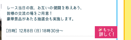 レース当日の夜、お互いの健闘を称えあう、皆様の交流の場をご用意！
豪華景品があたる抽選会も実施します。
【日時】12月8日（日）18時30分〜(18時開場)