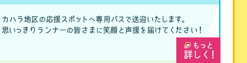 折り返し地点近くの応援スポットへ専用バスで送迎いたします。
思いっきりランナーの皆さまに笑顔と声援を届けてください！