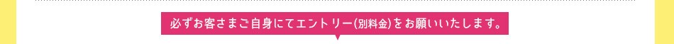 必ずお客さまご自身にてエントリー(別料金)をお願いいたします。
