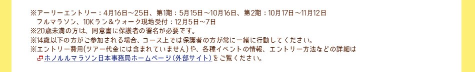 ※アーリーエントリー：4月16日〜25日、
第1期：5月15日〜10月16日、第2期：10月17日〜11月12日
フルマラソン、10Kラン＆ウォーク現地受付：12月5日〜7日	
※20歳未満の方は、同意書に保護者の署名が必要です。（未成年者のエントリー締め切りは上記と異なりますのでご注意ください）
※14歳以下の方がご参加される場合、コース上では保護者の方が常に一緒に行動してください。
※エントリー費用(ツアー代金には含まれていません)や、各種イベントの情報、20歳未満の方のエントリー方法などの詳細はホノルルマラソン日本事務局　ホームページ(外部サイト)をご覧ください。
