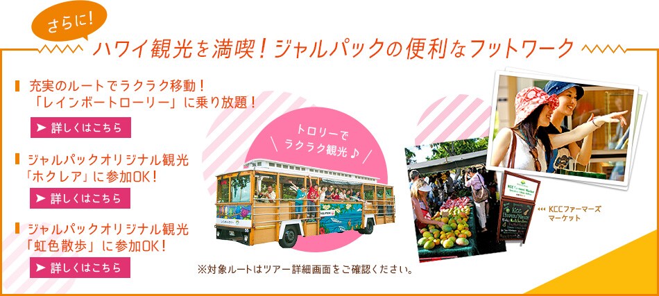 さらに！ハワイ観光を満喫！ジャルパックの便利なフットワーク■ジャルパック専用 「レインボートロリー」に乗り放題！
■ジャルパックオリジナル観光 「ホクレア」に参加OK！
※対象ルートは旅程内をご確認ください。トロリーで
ラクラク観光 KCCファーマーズ
マーケット