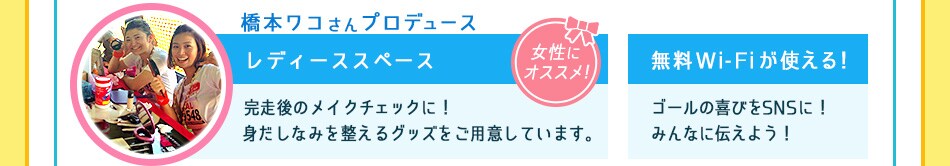女性にオススメ　橋本ワコさんプロデュース
完走後のメイクチェックに！ 身だしなみを整えるグッズをご用意しています。／
無料Wi-Fiが使える！ゴールの喜びをSNSに！みんなに伝えよう！