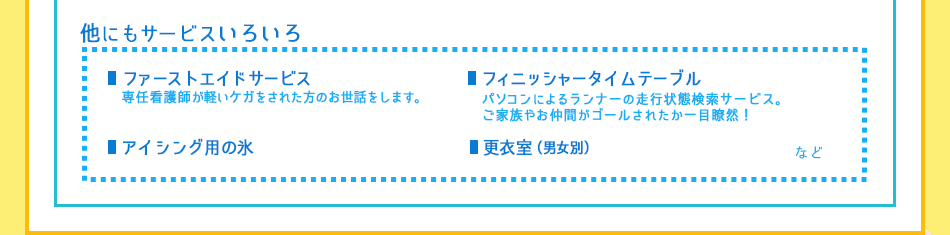 他にもサービスいろいろ！／
■ファーストエイドサービス：
専任看護師が軽いケガをされた方のお世話をします。／
■アイシング用の氷／
■更衣室(男女別)／
■フィニッシャータイムテーブル：
パソコンによるランナーの走行状態検索サービス。 ご家族やお仲間がゴールされたか一目瞭然！／
など