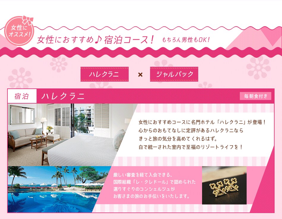 女性におすすめ♪宿泊コース！ハレクラニ　ジャルパック【宿泊】ハレクラニ女性におすすめコースに名門ホテル「ハレクラニ」が登場！ 心からのおもてなしに定評があるハレクラニなら きっと旅の気分を高めてくれるはず。 白で統一された室内で至福のリゾートライフを！厳しい審査を経て入会できる、 国際組織「レ・クレドール」で認められた 選りすぐりのコンシェルジュが お客様の旅のお手伝いをいたします。