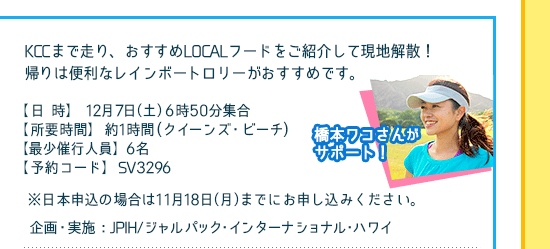 KCCまで走り、おすすめLOCALフードをご紹介して現地解散！帰りは便利なレインボートロリーがおすすめです。SHOKOさんがサポート！
【日時】12月7日（土）6時50分集合、[所要時間]約2時間(クイーンズ・ビーチ)、【最少催行人員】6名、[予約コード]SV3296、
※日本申込の場合は11月19日（月）までにお申し込みください。
企画・実施：JPIH/ジャルパック･インターナショナル･ハワイ
/先着40名様限定/追加代金なし/日本・現地申込