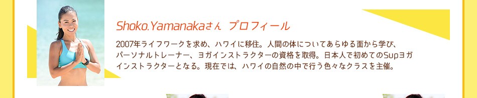 Shoko.Yamanakaさんプロフィール：2007年ライフワークを求め、ハワイに移住。人間の体についてあらゆる面から学び、パーソナルトレーナー、ヨガインストラクターの資格を取得。日本人で初めてのSupヨガインストラクターとなる。現在では、ハワイの自然の中で行う色々なクラスを主催。