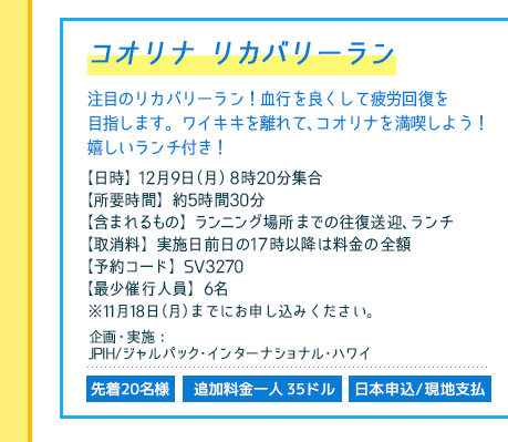 ノース リカバリー ビーチウォーク／
【日時】12月9日（月）7時50分集合／
【所要時間】約7時間／【最少催行人員】6名
【含まれるもの】ランニング場所までの往復送迎、ランチ／
【取消料実施日前日の17時以降は料金の全額／
【予約コード】SV3270／
※11月18日（月）までにお申し込みください。／
企画・実施：JPIH/ジャルパック・インターナショナル・ハワイ／
先着20名様・追加料金一人35ドル・日本申込/現地支払