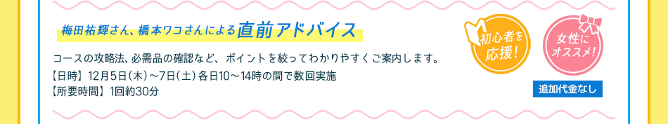 コースの攻略法、必需品の確認など、ポイントを絞ってわかりやすくご案内します。
【日時】12月5日（木）〜7日（土）　各日10〜14時の間で数回実施／【所要時間】1回約30分／