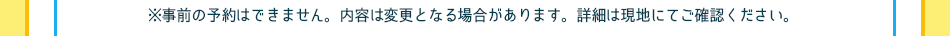 ※事前の予約はできません。内容は変更となる場合があります。詳細は現地にてご確認ください。