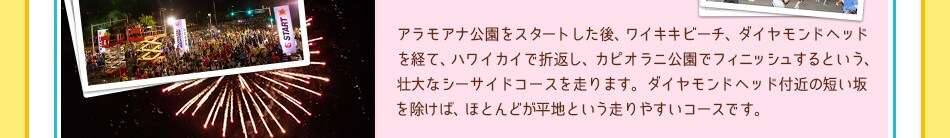 アラモアナ公園をスタートした後、ワイキキビーチ、ダイヤモンドヘッドを経て、ハワイカイで折返し、カピオラニ公園でフィニッシュするという、壮大なシーサイドコースを走ります。
ダイヤモンドヘッド付近の短い坂を除けば、ほとんどが平地という走りやすいコースです。