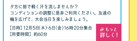 夕方に皆で軽く汗を流しませんか？ コンディションの調整に是非ご利用ください。友達の輪を広げて、大会当日を楽しみましょう。
【日時】12月5日（木）・6日（金）　16時20分集合、【所要時間】60分