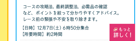 コースの攻略法、最終調整法、必需品の確認など、ポイントを絞って分かりやすくアドバイス。 レース前の緊張や不安を取り除きます。
【日時】12月7日（土）　6時50分集合、【所要時間】約2時間
