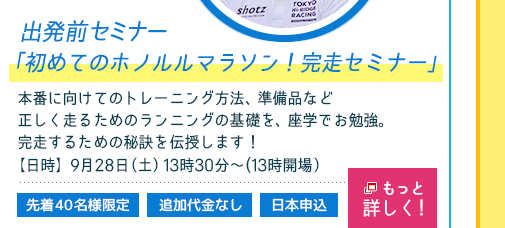 出発前セミナー「初めてのホノルルマラソン！」
本番に向けてのトレーニング方法、準備品など 正しく走るためのランニングの基礎を、座学、実技でお勉強。 完走するための秘訣を伝授します！
【日時】9月28日（土）　13時30分(13時開場)
先着40名様限定・追加代金なし・日本申込