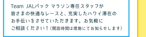 Team JALパックマラソン専任スタッフが皆さまの快適なレースと、充実したハワイ滞在のお手伝いをさせていただきます。 お気軽にご相談ください！（開設時間は現地にてお知らせします）