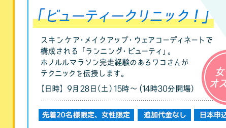 ビューティ・クリニック
スキンケア・メイクアップ・ウェアコーディネートで構成される「ランニング・ビューティ」。 ホノルルマラソン完走経験のあるワコさんがテクニックを伝授します。
【日時】9月28日（土）　15時〜（14時40分開場）
先着20名様限定・追加代金なし・日本申込／女性にオススメ！