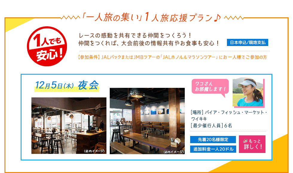 「一人旅の集い」1人旅応援プラン♪1人でも安心！レースの感動を共有できる仲間をつくろう！仲間をつくれば、大会前後の情報共有やお食事も安心！日本申込/現地支払【参加条件】JALパックまたはJMBツアーの「JALホノルルマラソンツアー」にお一人様でご参加の方　12月5日夜会　ドリンク1杯付き　ワコさんお邪魔します