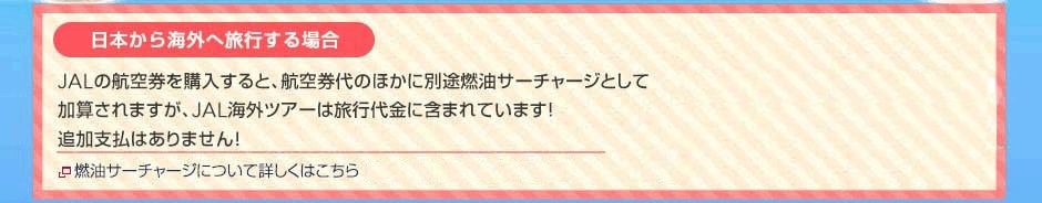 例えば、日本からパリへ旅行する場合 JALの航空券を購入すると、航空券代のほかに別途燃油サーチャージとしてJAL海外ツアーは旅行代金に含まれています!追加支払はありません!燃油サーチャージについて詳しくはこちら