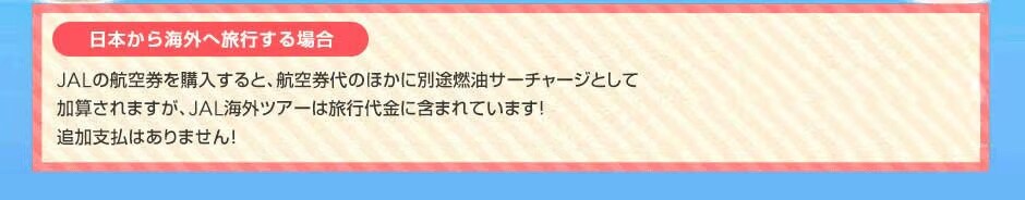 例えば、日本からパリへ旅行する場合　JALの航空券を購入すると、航空券代のほかに別途燃油サーチャージとしてJAL海外ツアーは旅行代金に含まれています！追加支払はありません！  