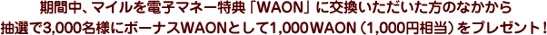 期間中、マイルを電子マネー特典「WAON」に交換いただいた方のなかから抽選で3,000名様にボーナスWAONとして1,000WAON（1,000円相当）をプレゼント！