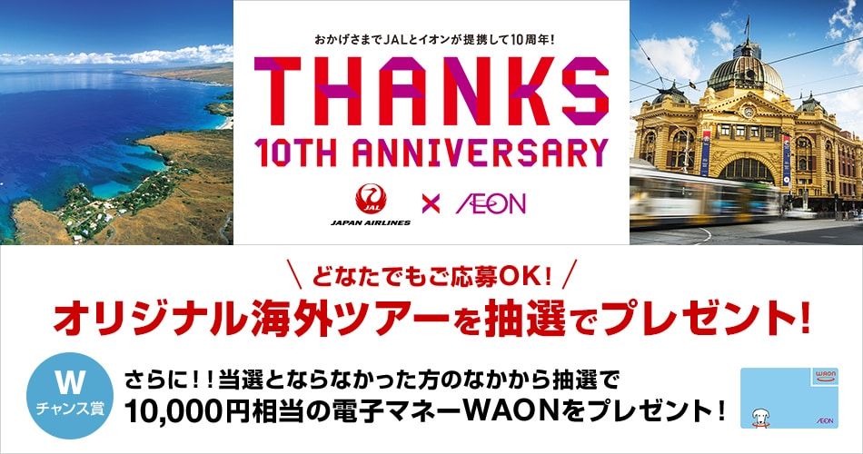 おかげさまでJALとイオンが提携して10周年！ THANKS 10th ANNIVERSARY どなたでもご応募OK!オリジナル海外ツアーを抽選でプレゼント！さらに！！当選とならなかった方のなかから抽選で10,000円相当の電子マネーWAONをプレゼント！