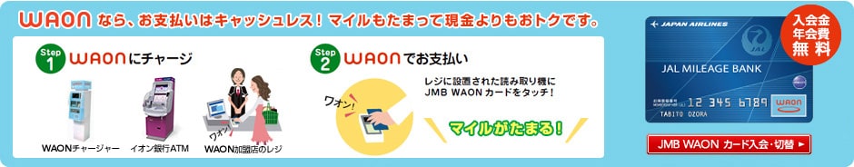 WAONなら、お支払いはキャッシュレス！マイルもたまって現金よりもおトクです。　STEP1 WAONにチャージ　STEP2 WAONでお支払い　レジに設置された読み取り機にJMB WAONカードをタッチ！　マイルがたまる！　入会金・年会費無料