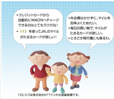 ・クレジットカードから自動的にWAONへチャージできるのはとてもラクだね！ｉＤを使ってJALのマイルがたまるカードが欲しい！・年会費はかけずに、マイルを効率よくためたい。・毎日の買い物で、マイルがたまるカードが欲しい。・ときどき飛行機にも乗るわ。