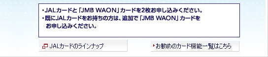 ・JALカードと「JMB WAON」カードを2枚お申し込みください。・既にJALカードをお持ちの方は、追加で「JMB WAON」カードをお申し込みください。