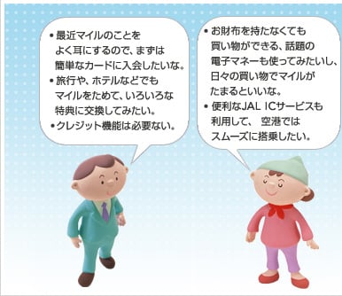 ・最近マイルのことをよく耳にするので、まずは簡単なカードに入会したいな。・旅行や、ホテルなどでもマイルをためて、いろいろな特典に交換してみたい。 ・クレジット機能は必要ない。・お財布を持たなくても買い物ができる、 話題の電子マネーも使ってみたいし、日々の買い物でマイルがたまるといいな。・便利なJAL ICサービスも利用して、 空港ではスムーズに搭乗したい。