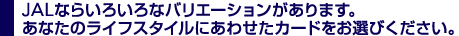 JALならいろいろなバリエーションがあります。あなたのライフスタイルにあわせたカードをお選びください。