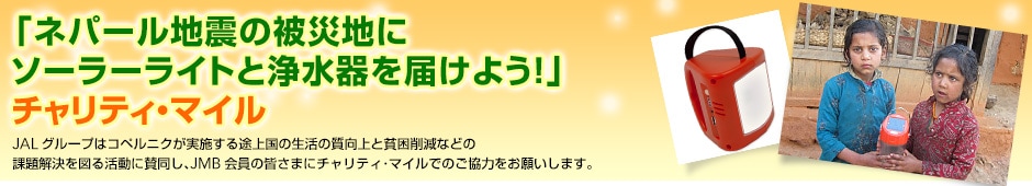 「ネパール地震の被災地にソーラーライトと浄水器を届けよう!」チャリティ・マイル JALグループはコペルニクが実施する途上国の生活の質向上と貧困削減などの課題解決を図る活動に賛同し、JMB会員の皆さまにチャリティ・マイルでのご協力をお願いします。