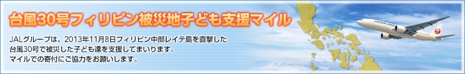台風30号フィリピン被災地子ども支援マイル　JALグループは、2013年11月8日フィリピン中部レイテ島を直撃した台風30号で被災した子ども達を支援してまいります。マイルでの寄付にご協力をお願いします。