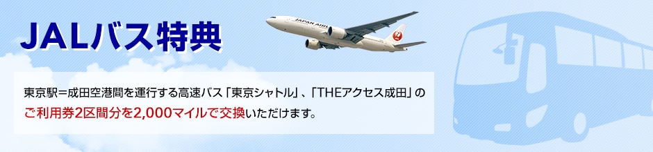 JALバス特典 東京駅－成田空港間を運行する高速バス「東京シャトル」、「THEアクセス成田」のご利用券2区間分を2,000マイルで交換いただけます。